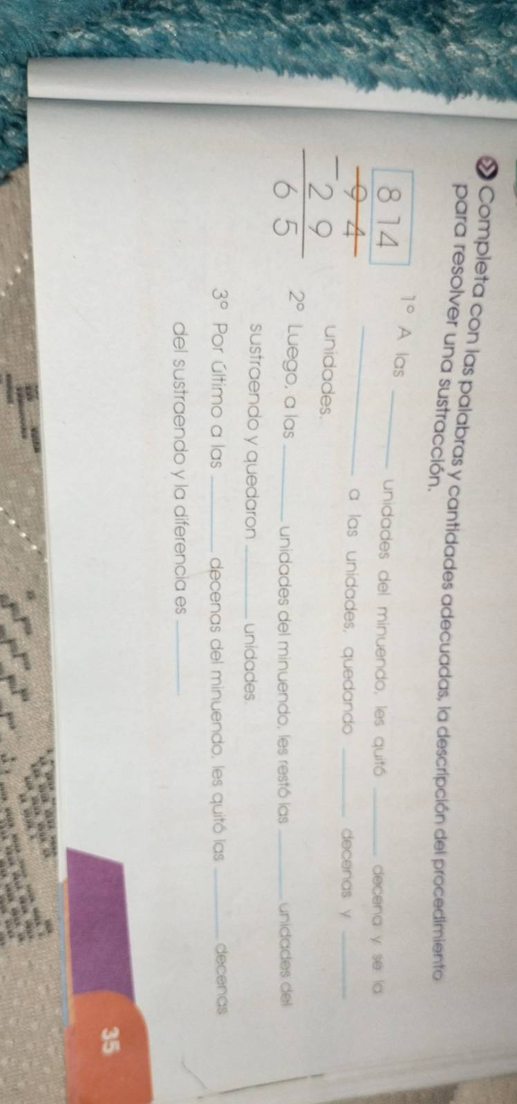 « Completa con las palabras y cantidades adecuadas, la descripción del procedimiento 
para resolver una sustracción.
1° A las 
unidades del minuendo, les quitó _decena y se ld 
a las unidades, quedando _decenas y_
beginarrayr 814 frac 14 hline -29 hline 65endarray  2° Luego, a las_ 
unidades. 
unidades del minuendo, les restó las _unidades del 
sustraendo y quedaron _unidades.
3° Por último a las _decenas del minuendo, les quitó las _decenas 
del sustraendo y la diferencia es_ 
35 

”