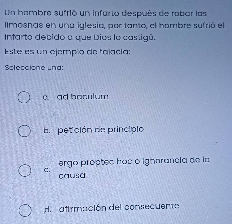 Un hombre sufrió un infarto después de robar las
limosnas en una iglesia, por tanto, el hombre sufrió el
infarto debido a que Dios lo castigó.
Este es un ejemplo de falacia:
Seleccione una:
a. ad baculum
b. petición de principio
ergo proptec hoc o ignorancia de la
C.
causa
d. afirmación del consecuente