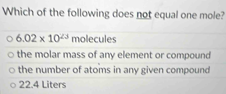 Which of the following does not equal one mole?
6.02* 10^(23) molecules
the molar mass of any element or compound
the number of atoms in any given compound
22.4 Liters