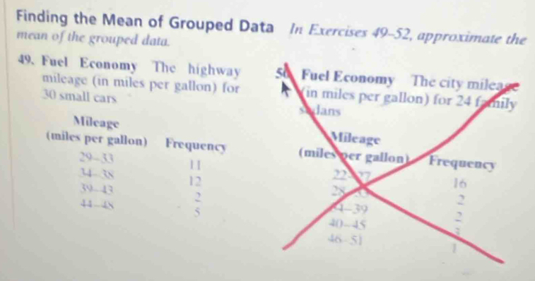 Finding the Mean of Grouped Data In Exercises 49-52, approximate the 
mean of the grouped data. 
49. Fuel Economy The highway Fuel Economy The city mileage 
mileage (in miles per gallon) for (in miles per gallon) for 24 family
30 small cars sadans 
Mileage Mileage 
(miles per gallon) Frequency (miles per gallon) Frequency
29-33
1I
34 38
12
39 - 43
16
2
2
44 48 4 - 39
5
40 - 45
2
a
46 51
1