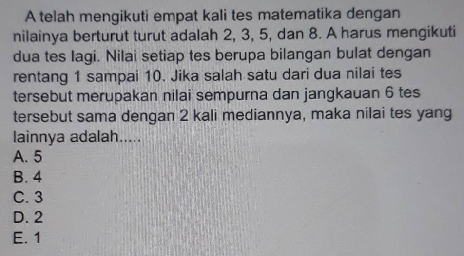 A telah mengikuti empat kali tes matematika dengan
nilainya berturut turut adalah 2, 3, 5, dan 8. A harus mengikuti
dua tes lagi. Nilai setiap tes berupa bilangan bulat dengan
rentang 1 sampai 10. Jika salah satu dari dua nilai tes
tersebut merupakan nilai sempurna dan jangkauan 6 tes
tersebut sama dengan 2 kali mediannya, maka nilai tes yang
lainnya adalah.....
A. 5
B. 4
C. 3
D. 2
E. 1