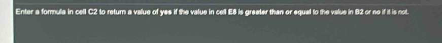 Enter a formula in cell C2 to retur a value of yes if the value in cell E8 is greater than or equall to the value in B2 or no if it is not.