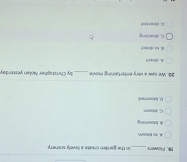 Flowers _in the garden create a lovely scenery.
A. to bloom
B. blooming
C. bloom
D. bloomed
20. We saw a very entertaining movie _by Christopher Nolan yesterday
A. direct
B. to direct
C. directing
D. directed