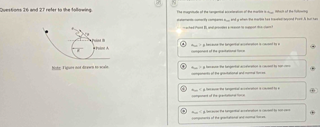 and 27 refer to the following. The magnitude of the tangential acceleration of the marble is deu Which of the following
statements correctly compares n__, and g when the marble has traveled beyond Point A but has
raced Point B, and provides a reason to support this claim?
Point B
because the tangential acceleration is caused by a
+Point A component of the gravitational force.
R
Note: Figure not drawn to scale. g. because the tangential acceleration is caused by non-zero
components of the gravitational and normal forces
tes < , because the tangential acceleration is caused by a
component of the gravitalional force.
Aes < g, because the tangential acceleration is caused by non-zero
components of the gravitational and normal forces.