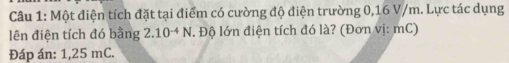 Một điện tích đặt tại điểm có cường độ điện trường 0,16 V/m. Lực tác dụng 
lên điện tích đó bằng 2.10^(-4)N. Độ lớn điện tích đó là? (Đơn vị: mC) 
Đáp án: 1, 25 mC.