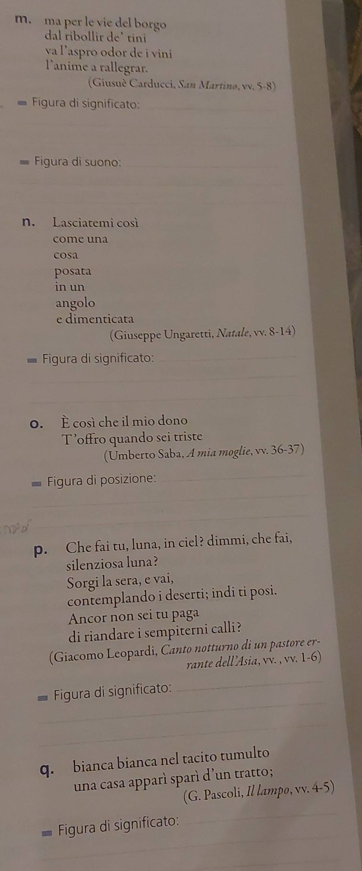 ma per le vie del borgo 
dal ribollir de' tini 
va l'aspro odor de i vini 
l'anime a rallegrar. 
(Giusuè Carducci, San Martino, vv. 5-8) 
Figura di significato:_ 
_ 
Figura di suono:_ 
_ 
_ 
n. Lasciatemi così 
come una 
cosa 
posata 
in un 
angolo 
e dimenticata 
(Giuseppe Ungaretti, Natale, vv. 8-14) 
* Figura di significato:_ 
_ 
_ 
o. È così che il mio dono 
T’offro quando sei triste 
(Umberto Saba, A mia moglie, vv. 36-37) 
_ 
* Figura di posizione: 
_ 
_ 
p. Che fai tu, luna, in ciel? dimmi, che fai, 
silenziosa luna? 
Sorgi la sera, e vai, 
contemplando i deserti; indi ti posi. 
Ancor non sei tu paga 
di riandare i sempiterni calli? 
(Giacomo Leopardi, Canto notturno di un pastore er- 
rante dell’Asia, vv. , vv. 1-6) 
_ 
Figura di significato: 
_ 
_ 
q. bianca bianca nel tacito tumulto 
una casa apparì sparì d’un tratto; 
(G. Pascoli, Il lampo, vv. 4-5) 
_ 
Figura di significato: 
_ 
_