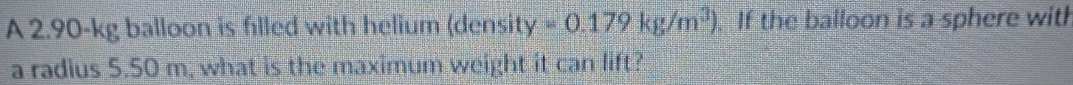 A 2.90-kg balloon is filled with helium (densit y=0.179kg/m^3).If the balloon is a sphere with 
a radius 5.50 m, what is the maximum weight it can lift?