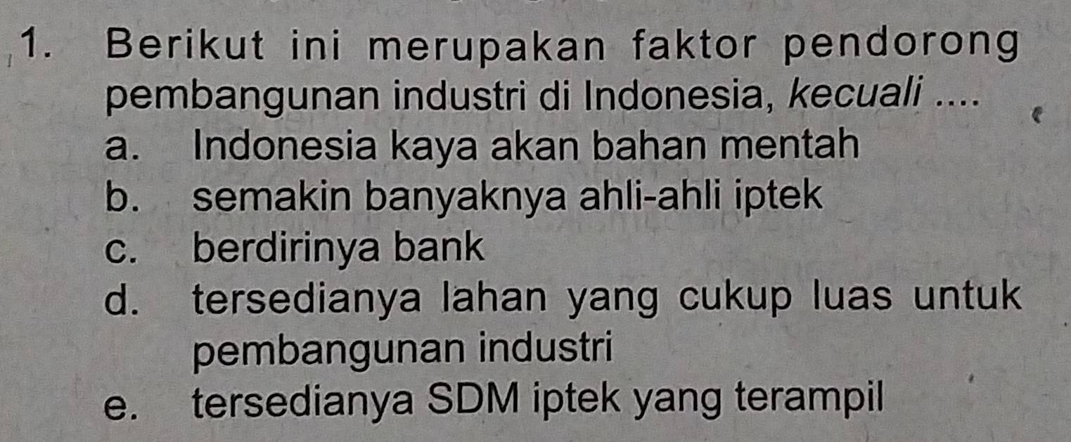 Berikut ini merupakan faktor pendorong
pembangunan industri di Indonesia, kecuali ....
a. Indonesia kaya akan bahan mentah
b. semakin banyaknya ahli-ahli iptek
c. berdirinya bank
d. tersedianya lahan yang cukup luas untuk
pembangunan industri
e. tersedianya SDM iptek yang terampil