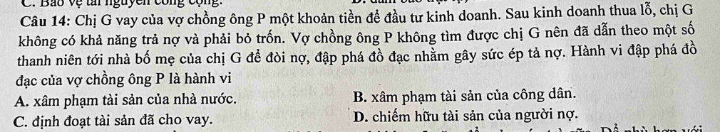 Bao vệ tai nguyen công cộng.
Câu 14: Chị G vay của vợ chồng ông P một khoản tiền để đầu tư kinh doanh. Sau kinh doanh thua lỗ, chị G
không có khả năng trả nợ và phải bỏ trốn. Vợ chồng ông P không tìm được chị G nên đã dẫn theo một số
thanh niên tới nhà bố mẹ của chị G để đòi nợ, đập phá đồ đạc nhằm gây sức ép tả nợ. Hành vi đập phá đồ
đạc của vợ chồng ông P là hành vi
A. xâm phạm tài sản của nhà nước. B. xâm phạm tài sản của công dân.
C. định đoạt tài sản đã cho vay. D. chiếm hữu tài sản của người nợ.