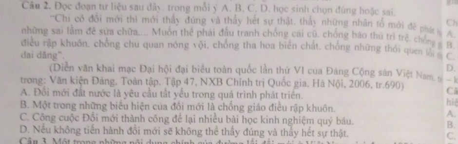 Đọc đoạn tư liệu sau đây. trong mỗi ý A. B. C. D. học sinh chọn đúng hoặc sai.
Ch
'Chi có đổi mới thi mới thấy đúng và thấy hết sự thật. thấy những nhân tố mới đẻ phát l A.
những sai lầm đề sửa chữa.... Muồn thể phải đầu tranh chống cái cũ. chồng báo thú trì trệ. chống g B.
điều rập khuôn, chồng chủ quan nóng vội. chống tha hoa biển chất. chống những thỏi quen lỗi 
dai dăng". C.
D.
(Diễn văn khai mạc Đại hội đại biểu toàn quốc lần thứ VI của Đáng Cộng sản Việt Nam. - k
trong: Văn kiện Đảng. Toàn tập. Tập 47, NXB Chính trị Quốc gia. Hà Nội, 2006, tr.690) Câ
A. Đồi mới đất nước là yêu cầu tất yểu trong quá trình phát triển.
hiệ
B. Một trong những biểu hiện của đồi mới là chống giáo điều rập khuôn.
A.
C. Công cuộc Đổi mới thành công để lại nhiều bài học kinh nghiệm quý báu.
B.
D. Nếu không tiền hành đồi mới sẽ không thể thầy đúng và thấy hết sự thật.
Câu 3 Một trong những n
C.