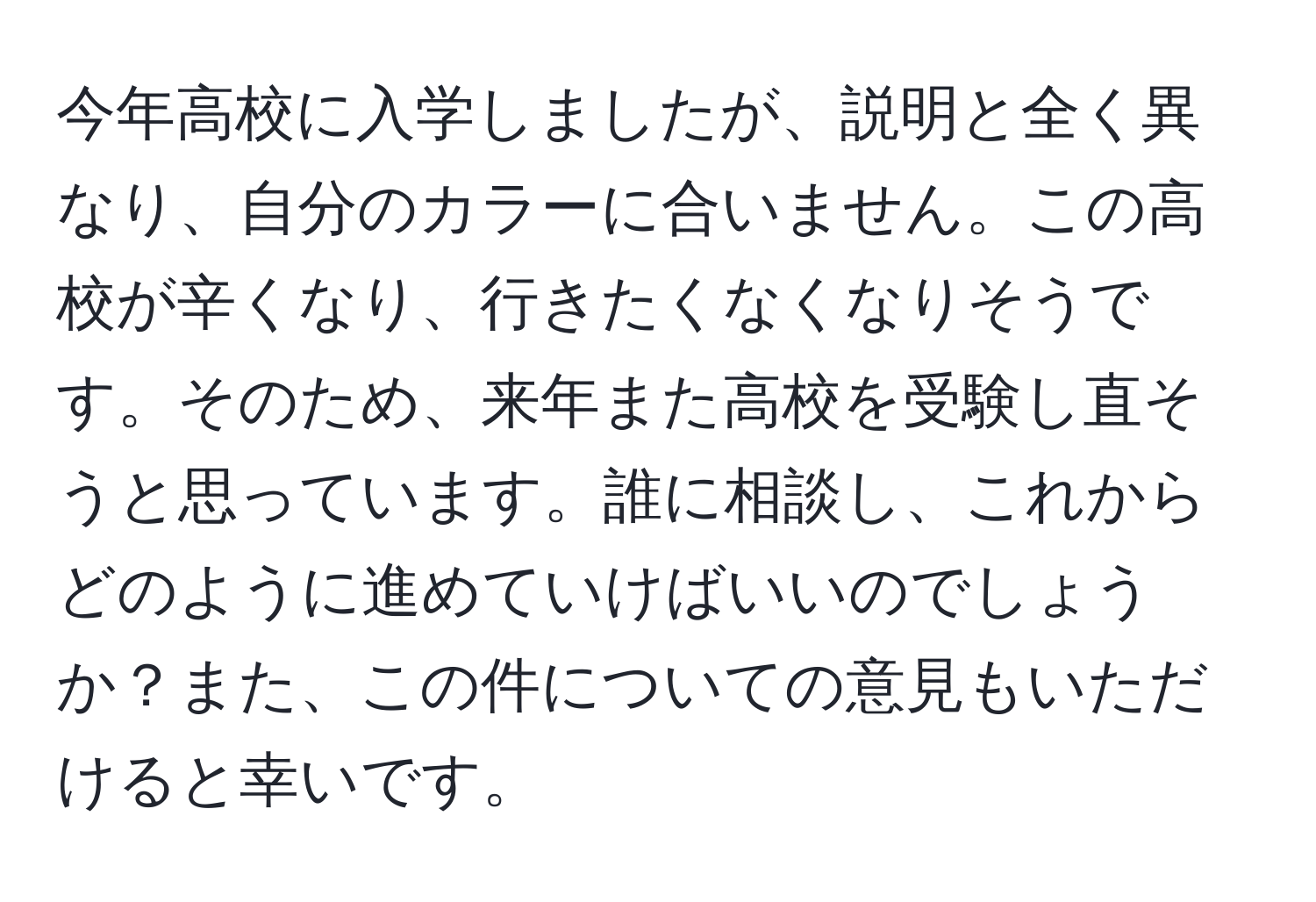 今年高校に入学しましたが、説明と全く異なり、自分のカラーに合いません。この高校が辛くなり、行きたくなくなりそうです。そのため、来年また高校を受験し直そうと思っています。誰に相談し、これからどのように進めていけばいいのでしょうか？また、この件についての意見もいただけると幸いです。