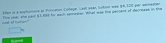 Ellen is a sophomore at Princeton College. Last year, tuition was $4,320 per semester. 
This year, she paid $3,888 for each semester. What was the percent of decrease in the 
cost of tuition?
□ %
Submit