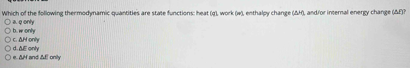 Which of the following thermodynamic quantities are state functions: heat (q), work (w), enthalpy change (ΔH), and/or internal energy change (ΔE)?
a. q only
b. w only
C. △ H only
d. △ E only
e. △ H and △ E only