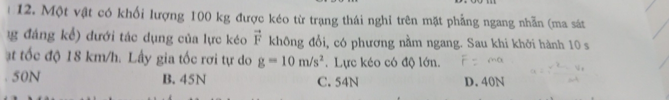 Một vật có khối lượng 100 kg được kéo từ trạng thái nghỉ trên mặt phẳng ngang nhẫn (ma sát
1g đáng kể) dưới tác dụng của lực kéo vector F không đổi, có phương nằm ngang. Sau khi khởi hành 10 s
ạt tốc độ 18 km/h. Lấy gia tốc rơi tự do g=10m/s^2. Lực kéo có độ lớn.
50N B. 45N C. 54N D. 40N