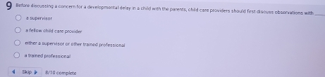 Before discussing a concern for a developmental delay in a child with the parents, child care providers should first discuss observations with_
a supervison
s fellow child care provider
either a supervisor or other trained professional
a trained professional
Skip 8/10 complete