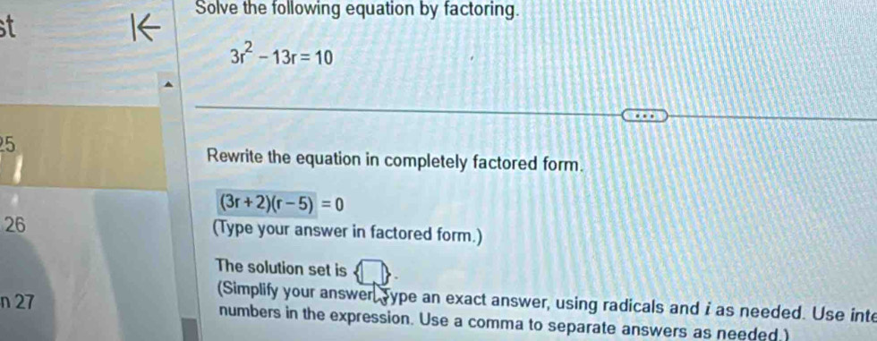 Solve the following equation by factoring. 
st
3r^2-13r=10
5 
Rewrite the equation in completely factored form.
(3r+2)(r-5)=0
26
(Type your answer in factored form.) 
The solution set is 
(Simplify your answer,sype an exact answer, using radicals and i as needed. Use inte 
n 27 numbers in the expression. Use a comma to separate answers as needed.)