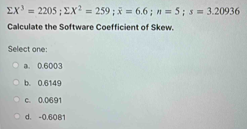 sumlimits X^3=2205; sumlimits X^2=259; overline x=6.6; n=5; s=3.20936
Calculate the Software Coefficient of Skew.
Select one:
a. 0.6003
b. 0.6149
c. 0.0691
d. -0.6081