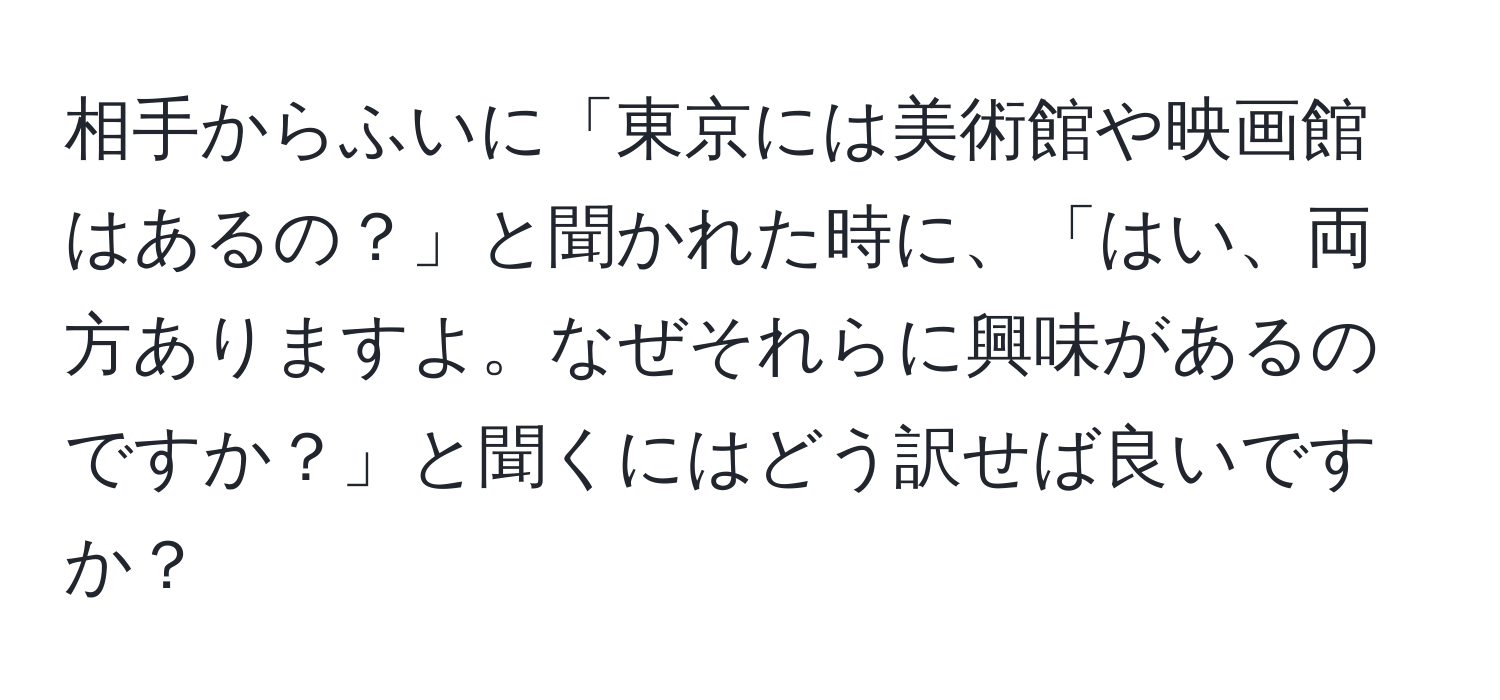 相手からふいに「東京には美術館や映画館はあるの？」と聞かれた時に、「はい、両方ありますよ。なぜそれらに興味があるのですか？」と聞くにはどう訳せば良いですか？