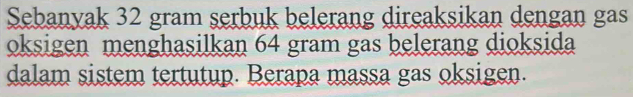 Sebanyak 32 gram serbuk belerang direaksikan dengan gas 
oksigen menghasilkan 64 gram gas belerang dioksida 
dalam sistem tertutup. Berapa massa gas oksigen.