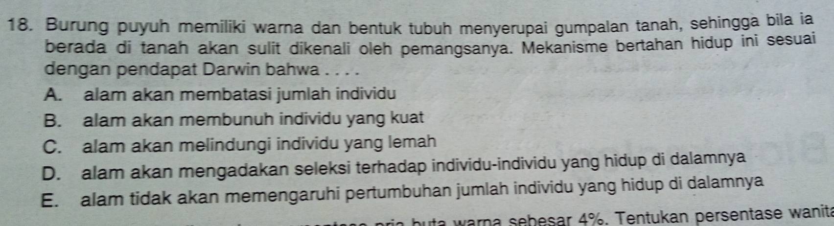 Burung puyuh memiliki warna dan bentuk tubuh menyerupai gumpalan tanah, sehingga bila ia
berada di tanah akan sulit dikenali oleh pemangsanya. Mekanisme bertahan hidup ini sesuai
dengan pendapat Darwin bahwa .....
A. alam akan membatasi jumlah individu
B. alam akan membunuh individu yang kuat
C. alam akan melindungi individu yang lemah
D. alam akan mengadakan seleksi terhadap individu-individu yang hidup di dalamnya
E. alam tidak akan memengaruhi pertumbuhan jumlah individu yang hidup di dalamnya
a w arn a sebesar 4%. Tentukan persentase wanita