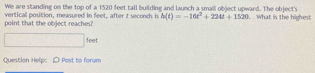 We are standing on the top of a 1520 feet tall building and launch a small object upward. The object's 
vertical position, measured in feet, after t seconds is h(t)=-16t^2+224t+1520 , What is the highest 
point that the object reaches?
□ feet
Question Help: Post to forum