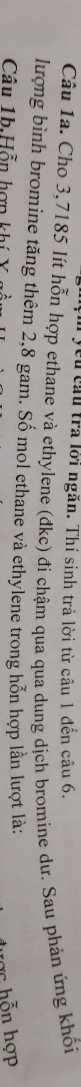 ycu câu trả lới ngăn. Thí sinh trả lời từ câu 1 đến câu 6. 
Câu 1a. Cho 3,7185 lít hỗn hợp ethane và ethylene (đkc) đi chậm qua qua dung dịch bromine dư. Sau phản ứng khối 
lượng bình bromine tăng thêm 2,8 gam. Số mol ethane và ethylene trong hỗn hợp lần lượt là: 
Câu 1b.Hỗn hợn khí ược hỗn hợp