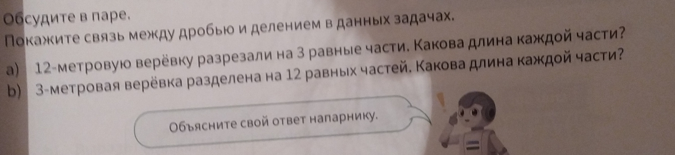 Οбсудите в паре. 
Покажите связь межкду дробью и делением в данных задачах. 
a) 12 -метровую верёвку разрезали на 3 равные части. Какова длина каждοй части 
b) 3 -метровая верёвка разделена на 12 равных частей. Какова длина каждοй части 
Οбъясните свой ответ напарнику. 
=