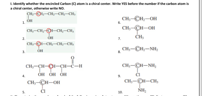 Identify whether the encircled Carbon (C) atom is a chiral center. Write YES before the number if the carbon atom is 
a chiral center, otherwise write NO. 
1. beginarrayr CH_2- OHendarray.  -CH_2-CH_2-CH_3
CH_3- enclosecircleCH_2-OH
6.
CH_3-CH-OH
2. CH_3-CH_2- OH-CH_2-CH_3
□ 
7. beginarrayr □  □ endarray CH_3 □  
3. CH_3-CH_2-CH_2-CH_3
8.
CH_3- enclosecircleCH_2-NH_2
4 beginarrayr CH,-CH-CH-C-H OHOHOHendarray
9 beginarrayr CH-CH_3- G/2 H-NH_2 CH_3-G_3H-CH_2 H_2endarray.
5. beginarrayr CH_3- CIendarray H-OH
1