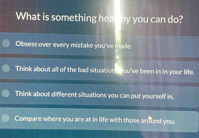 What is something hea hy you can do?
Obsess over every mistake you've made
Think about all of the bad situations you've been in in your life.
Think about different situations you can put yourself in.
Compare where you are at in life with those around you.