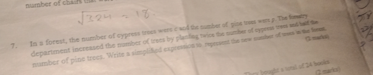 number of chairs that 
7. In a forest, the number of cypress trees were c and the number of pine trees were p. The forestry 
department increased the number of trees by planting twice the number of cypress trees and half the 
(2 meda) 
number of pine trees. Write a simplified expression to represent the new number of trees in the frent 
They bought a total of 24 books 
(2 mardes)