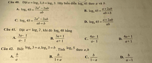 Đặt a=log _23, b=log _33 5. Hãy biểu diễn log, 45 theo a và b.
A. log _645= (2a^2-2ab)/ab  log _445= (a+2ab)/ab+b 
B.
C. log _645= (2a^2-2ab)/ab+b  log _645= (a+2ab)/ab 
D.
Câu 41. Đặt a=log _32 , khi đó log _648 bằng
A.  (3a-1)/a-1  B.  (3a+1)/a+1  C.  (4a-1)/a-1  D.  (4a+1)/a+1 
Câu 42. Biết log _63=a, log _65=b. Tinh log _35 theo a, b
A.  b/a  B.  b/1+a  C.  b/1-a  D.  b/a-1 