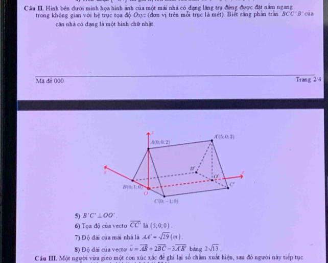 Cầu II. Hình bên dưới minh họa hình ảnh của một mái nhà có dạng lăng trụ đứng được đặt năm ngang
trong không gian với hệ trục tọa độ Oxy= (đơn vị trên mỗi trục là mét). Biết răng phần tran BCC'B' của
căn nhà có đạng là một hình chữ nhật.
Mã đê 000 Trang 2/4
5) B'C'⊥ OO'.
6) Tọa độ của vecto overline CC' là (5;0;0).
7) Độ dài của mái nhà là AA'=sqrt(29)(m).
8) Độ dài của vecto vector u=vector AB+2vector BC-3overline A'B' bāng 2sqrt(13).
Cầu II. Một người vừa gieo một con xúc xắc để ghi lại số chấm xuất hiện, sau đỏ người này tiếp tục