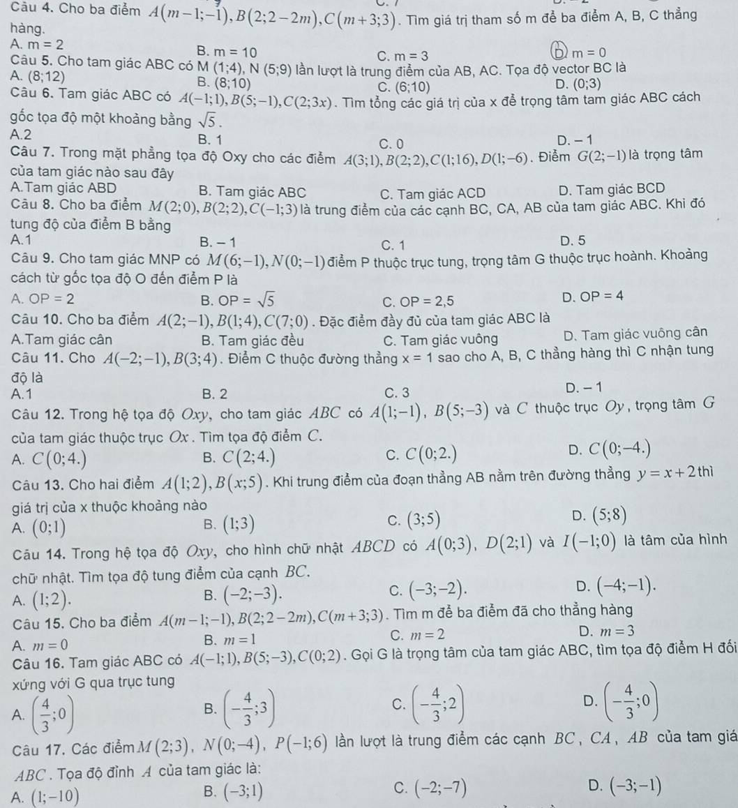 Cho ba điểm A(m-1;-1),B(2;2-2m),C(m+3;3). Tìm giá trị tham số m để ba điểm A, B, C thẳng
hàng.
A. m=2 B. m=10
C. m=3 m=0
Câu 5. Cho tam giác ABC có M (1;4),N(5;9) lần lượt là trung điểm của AB, AC. Tọa độ vector BC là
A. (8;12)
B. (8;10) D. (0;3)
C. (6;10)
Câu 6. Tam giác ABC có A(-1;1),B(5;-1),C(2;3x). Tìm tổng các giá trị của x để trọng tâm tam giác ABC cách
gốc tọa độ một khoảng bằng sqrt(5).
A.2 B. 1 D. - 1
C. 0
Câu 7. Trong mặt phẳng tọa độ Oxy cho các điểm A(3;1),B(2;2),C(1;16),D(1;-6). Điểm G(2;-1) là trọng tâm
của tam giác nào sau đây
A.Tam giác ABD B. Tam giác ABC C. Tam giác ACD D. Tam giác BCD
Câu 8. Cho ba điểm M(2;0),B(2;2),C(-1;3) là trung điểm của các cạnh BC, CA, AB của tam giác ABC. Khi đó
tung độ của điểm B bằng
A.1 B. - 1 C. 1 D. 5
Câu 9. Cho tam giác MNP có M(6;-1),N(0;-1) điểm P thuộc trục tung, trọng tâm G thuộc trục hoành. Khoảng
cách từ gốc tọa độ O đến điểm P là
A. OP=2 B. OP=sqrt(5) C. OP=2,5
D. OP=4
Câu 10. Cho ba điểm A(2;-1),B(1;4),C(7;0). Đặc điểm đầy đủ của tam giác ABC là
A.Tam giác cân B. Tam giác đều C. Tam giác vuông D. Tam giác vuông cân
Câu 11. Cho A(-2;-1),B(3;4). Điểm C thuộc đường thẳng x=1 sao cho A, B, C thẳng hàng thì C nhận tung
độ là
A.1 B. 2 C. 3 D. - 1
Câu 12. Trong hệ tọa độ Oxy, cho tam giác ABC có A(1;-1),B(5;-3) và C thuộc trục Oy , trọng tâm G
của tam giác thuộc trục Ox . Tìm tọa độ điểm C.
A. C(0;4.) B. C(2;4.) C. C(0;2.)
D. C(0;-4.)
Câu 13. Cho hai điểm A(1;2),B(x;5). Khi trung điểm của đoạn thẳng AB nằm trên đường thẳng y=x+2thi
giá trị của x thuộc khoảng nào
B.
A. (0;1) (1;3)
D.
C. (3;5) (5;8)
Câu 14. Trong hệ tọa độ Oxy, cho hình chữ nhật ABCD có A(0;3),D(2;1) và I(-1;0) là tâm của hình
chữ nhật. Tìm tọa độ tung điểm của cạnh BC.
A. (1;2).
B. (-2;-3). (-3;-2). (-4;-1).
C.
D.
Câu 15. Cho ba điểm A(m-1;-1),B(2;2-2m),C(m+3;3). Tìm m để ba điểm đã cho thẳng hàng
A. m=0
B. m=1
C. m=2
D. m=3
Câu 16. Tam giác ABC có A(-1;1),B(5;-3),C(0;2). Gọi G là trọng tâm của tam giác ABC, tìm tọa độ điểm H đối
xứng với G qua trục tung
A. ( 4/3 ;0) (- 4/3 ;3) C. (- 4/3 ;2) D. (- 4/3 ;0)
B.
Câu 17, Các điểm M(2;3),N(0;-4),P(-1;6) lần lượt là trung điểm các cạnh BC, CA、 AB của tam giá
ABC . Tọa độ đỉnh A của tam giác là:
B.
C.
A. (1;-10) (-3;1) (-2;-7) D. (-3;-1)