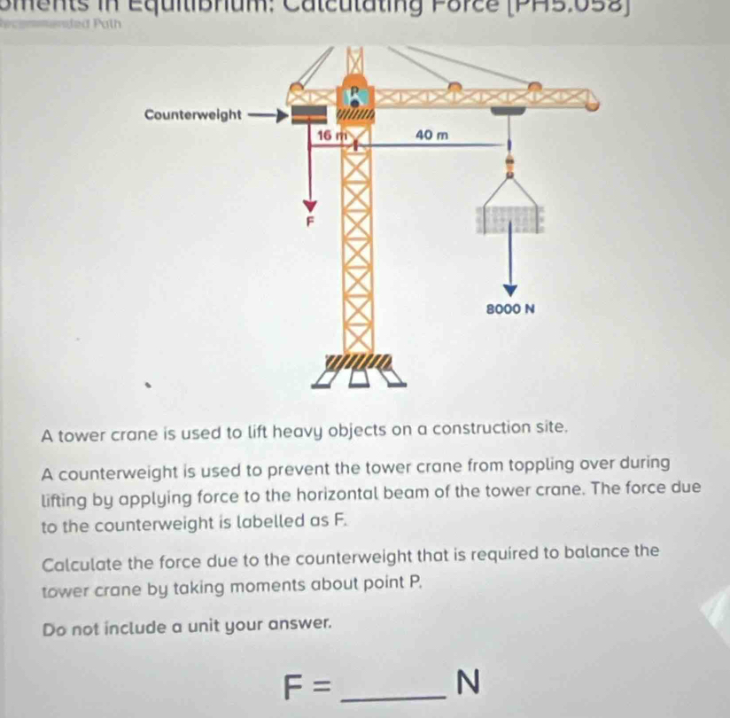 oments in Equitibhum: Calcutating Porce (PA5.058) 
e i d a t h 
A tower crane is used to lift heavy objects on a construction site. 
A counterweight is used to prevent the tower crane from toppling over during 
lifting by applying force to the horizontal beam of the tower crane. The force due 
to the counterweight is labelled as F. 
Calculate the force due to the counterweight that is required to balance the 
tower crane by taking moments about point P, 
Do not include a unit your answer.
F= _ 
N