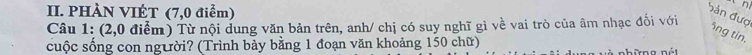 PHÀN VIÉT (7,0 điểm) 
bản đượ 
Câu 1: (2,0 điểm) Từ nội dung văn bản trên, anh/ chị có suy nghĩ gì về vai trò của âm nhạc đối với 
5ng tin. 
cuộc sống con người? (Trình bảy bằng 1 đoạn văn khoảng 150 chữ) 
những nét