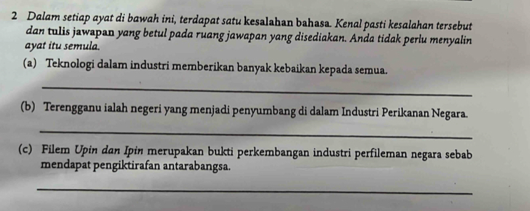 Dalam setiap ayat di bawah ini, terdapat satu kesalahan bahasa. Kenal pasti kesalahan tersebut 
dan tulis jawapan yang betul pada ruang jawapan yang disediakan. Anda tidak perlu menyalin 
ayat itu semula. 
(a) Teknologi dalam industri memberikan banyak kebaikan kepada semua. 
_ 
(b) Terengganu ialah negeri yang menjadi penyumbang di dalam Industri Perikanan Negara. 
_ 
(c) Filem Upin dan Ipin merupakan bukti perkembangan industri perfileman negara sebab 
mendapat pengiktirafan antarabangsa. 
_