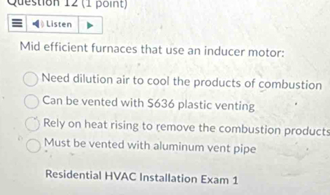 Listen
Mid efficient furnaces that use an inducer motor:
Need dilution air to cool the products of combustion
Can be vented with S636 plastic venting
Rely on heat rising to remove the combustion products
Must be vented with aluminum vent pipe
Residential HVAC Installation Exam 1