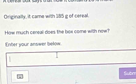 A cereal box says that n 
Originally, it came with 185 g of cereal. 
How much cereal does the box come with now? 
Enter your answer below. 
Subm 
11