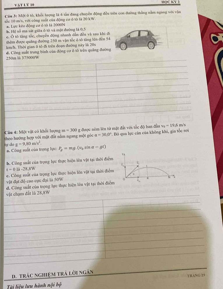 vật lý 10 HQC KỲ 2
Câu 3: Một ô tô, khối lượng là 4 tấn đang chuyển động đều trên con đường thẳng nằm ngang với vận
tốc 10 m/s, với công suất của động cơ ô tô là 20 kW.
a. Lực kéo động cơ ô tô là 2000N
b. Hệ số ma sát giữa ô tô và mặt đường là 0,5
c. Ô tô tăng tốc, chuyển động nhanh dần đều và sau khi đi
thêm được quãng đường 250 m vận tốc ô tô tăng lên đến 54
km/h. Thời gian ô tô đi trên đoạn đường này là 20s
d. Công suất trung bình của động cơ ô tô trên quãng đường
_250m là 375000W
_
_
_
_
_
_
_
_
Câu 4: Một vật có khối lượng m=300 g được ném lên từ mặt đất với tốc độ ban đầu v_0=19,6m s
theo hướng hợp với mặt đất nằm ngang một góc alpha =30,0°. Bỏ qua lực cản của không khí, gia tốc rơi
tự do g=9,80m/s^2.
a. Công suất của trọng lực: P_g=mg.(v_0sin alpha -gt)
Y▲
b. Công suất của trọng lực thực hiện lên vật tại thời điểm
t=0 là -28,8W D v,
c. Công suất của trọng lực thực hiện lên vật tại thời điểm
a
vật đạt độ cao cực đại là 50W
d. Công suất của trọng lực thực hiện lên vật tại thời điểm 。 K N ×
_vật chạm đất là 28,8W
_
_
_
_
_
_
_
_
D. TRÁC NGHIỆM TRÁ LỜI NGÁN_
TRANG 29
Tài liệu lưu hành nội bộ