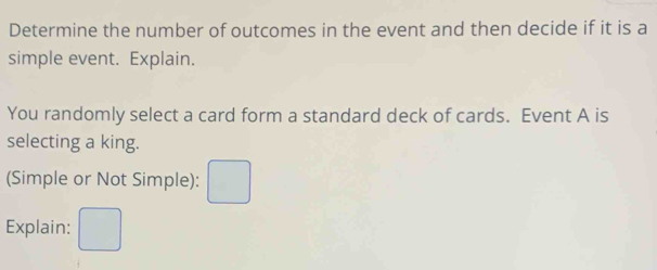 Determine the number of outcomes in the event and then decide if it is a 
simple event. Explain. 
You randomly select a card form a standard deck of cards. Event A is 
selecting a king. 
(Simple or Not Simple): 
Explain: