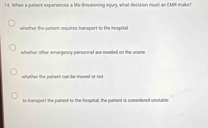 When a patient experiences a life-threatening injury, what decision must an EMR make?
whether the patient requires transport to the hospital
whether other emergency personnel are needed on the scene
whether the patient can be moved or not
to transport the patient to the hospital; the patient is considered unstable