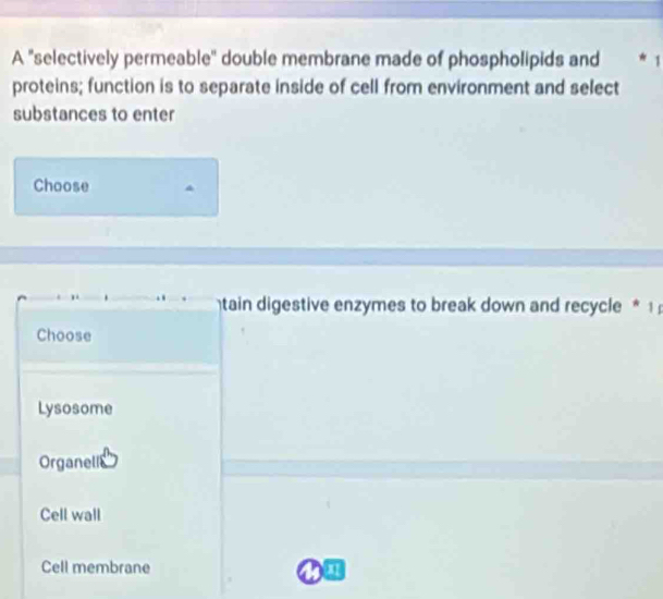 A "selectively permeable" double membrane made of phospholipids and * 1
proteins; function is to separate inside of cell from environment and select
substances to enter
Choose
tain digestive enzymes to break down and recycle * 1
Choose
Lysosome
Organellc
Cell wall
Cell membrane a