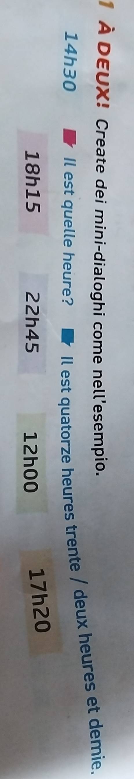 À DEUX! Create dei mini-dialoghi come nell'esempio.
14h30 Il est quelle heure?
Il est quatorze heures trente / deux heures et demie.
18h15 22h45 12h00
17h20