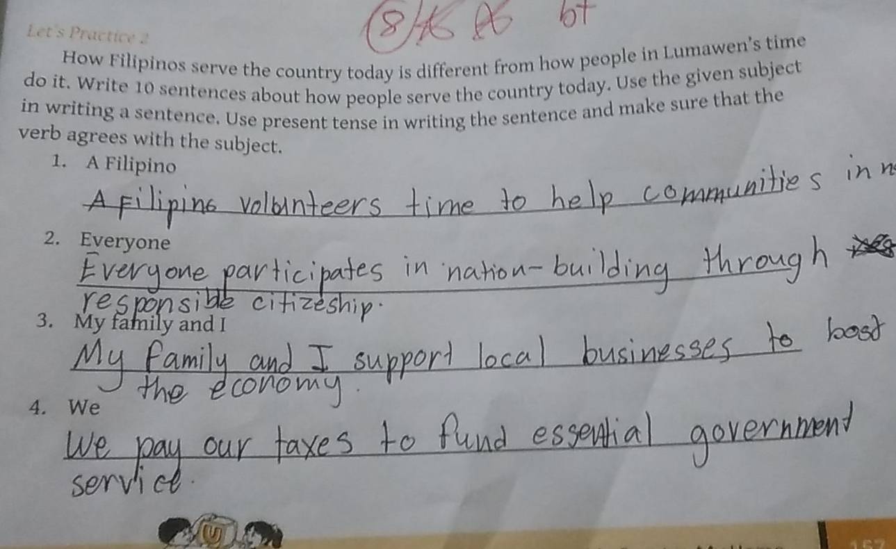 Let's Practice 2 
How Filipinos serve the country today is different from how people in Lumawen's time 
do it. Write 10 sentences about how people serve the country today. Use the given subject 
in writing a sentence. Use present tense in writing the sentence and make sure that the 
verb agrees with the subject. 
1. A Filipino 
_ 
2. Everyone 
_ 
3. My family and I 
_ 
4. We 
_ 
167