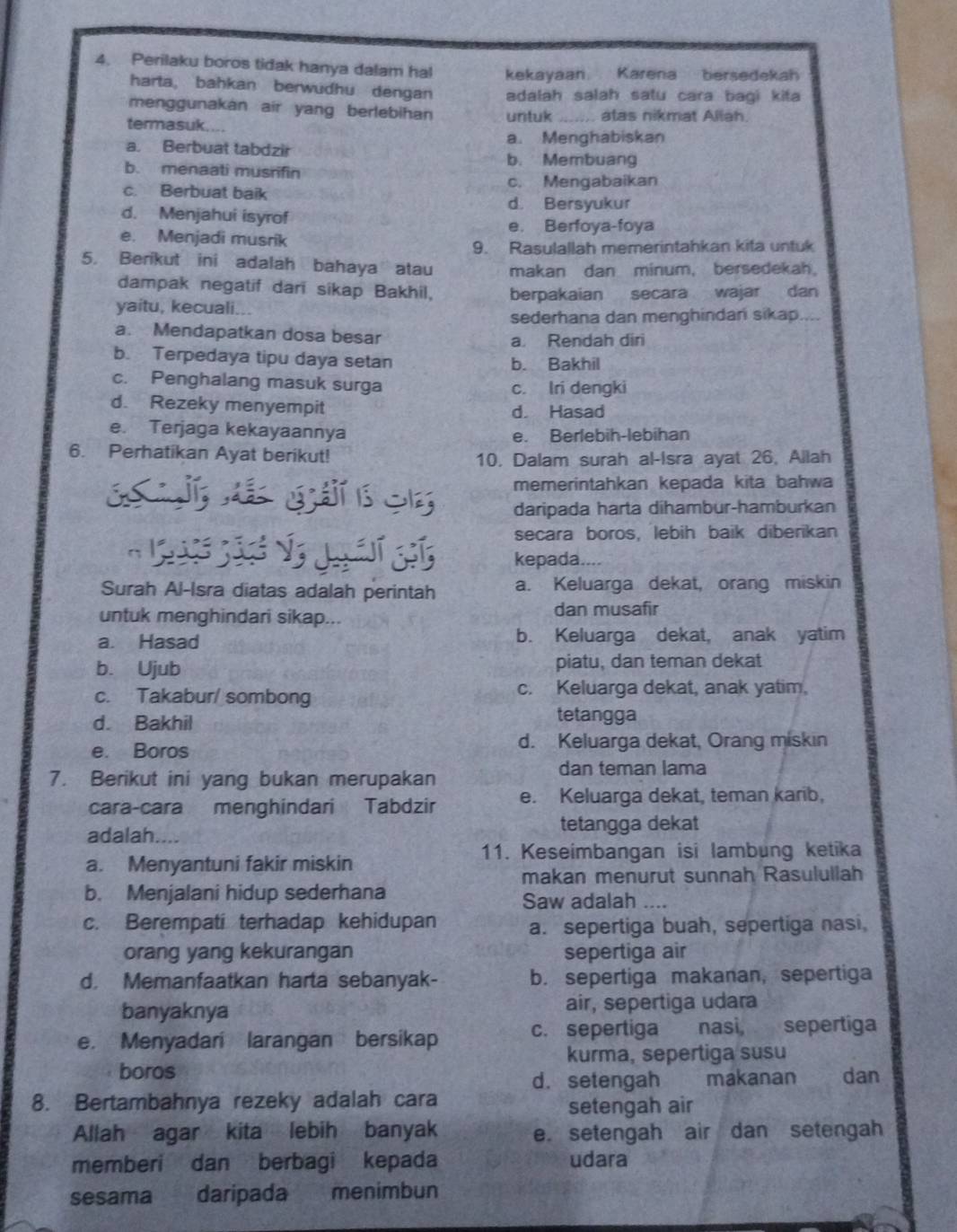 Perilaku boros tidak hanya dalam hal kekayaan Karena bersedekah
harta, bahkan berwudhu dengan adalah salah satu cara bagi kita
menggunakan air yang berlebihan untuk _.. atas nikmat Allah.
termasuk....
a. Berbuat tabdzir a. Menghabiskan
b. Membuang
b. menaati musrifin
c. Berbuat baik c. Mengabaikan
d. Bersyukur
d. Menjahui isyrof
e. Berfoya-foya
e. Menjadi musrik
9. Rasulallah memerintahkan kita untuk
5. Berikut ini adalah bahaya atau makan dan minum, bersedekah.
dampak negatif dari sikap Bakhil,
yaitu, kecuali... berpakaian secara wajar dan
sederhana dan menghindan sikap....
a. Mendapatkan dosa besar a. Rendah diri
b. Terpedaya tipu daya setan b. Bakhil
c. Penghalang masuk surga c. Iri dengki
d. Rezeky menyempit d. Hasad
e. Terjaga kekayaannya e. Berlebih-lebihan
6. Perhatikan Ayat berikut!
10, Dalam surah al-Isra ayat 26, Allah
memerintahkan kepada kita bahwa
S       daripada harta dihambur-hamburkan
secara boros, lebih baik diberikan
 
kepada....
Surah Al-Isra diatas adalah perintah a. Keluarga dekat, orang miskin
untuk menghindari sikap... dan musafir
a. Hasad b. Keluarga dekat, anak yatim
b. Ujub piatu, dan teman dekat
c. Takabur/ sombong c. Keluarga dekat, anak yatim,
d. Bakhil
tetangga
e. Boros d. Keluarga dekat, Orang miskin
7. Berikut ini yang bukan merupakan
dan teman lama
cara-cara menghindari Tabdzir e. Keluarga dekat, teman karib,
adalah. tetangga dekat
11. Keseimbangan isi lambung ketika
a. Menyantuni fakir miskin
makan menurut sunnah Rasulullah
b. Menjalani hidup sederhana
Saw adalah_
c. Berempati terhadap kehidupan
a. sepertiga buah, sepertiga nasi,
orang yang kekurangan sepertiga air
d. Memanfaatkan harta sebanyak- b. sepertiga makanan, sepertiga
banyaknya air, sepertiga udara
e. Menyadari larangan bersikap c. sepertiga nasi, sepertiga
kurma, sepertiga susu
boros dan
d. setengah   . makanan
8. Bertambahnya rezeky adalah cara
setengah air
Allah agar kita lebih banyak e. setengah air dan setengah
memberi dan berbagi kepada udara
sesama daripada menimbun