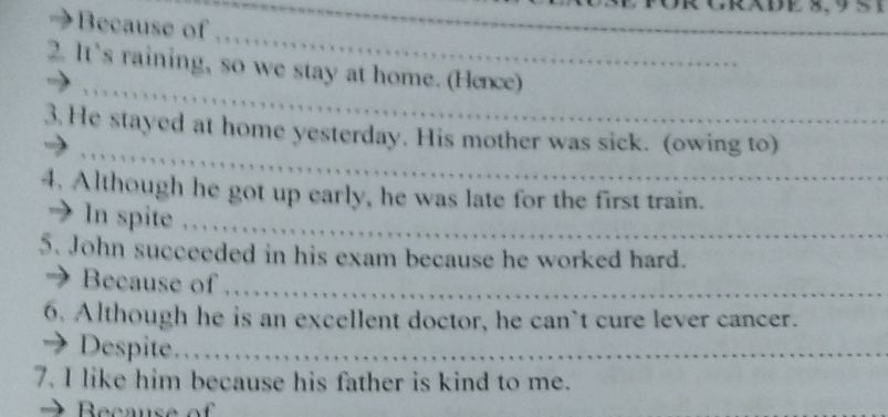 8, 9 5 1
3 Because of ……… 
2. It’s raining, so we stay at home. (Hence) 
3 He stayed at home yesterday. His mother was sick. (owing to) 
4. Although he got up early, he was late for the first train. 
→ In spite , . . . . . . . . 
5. John succeeded in his exam because he worked hard. 
 Because of 
6. Although he is an excellent doctor, he can`t cure lever cancer. 
→ Despite………… 
7. I like him because his father is kind to me. 
Becaus e o