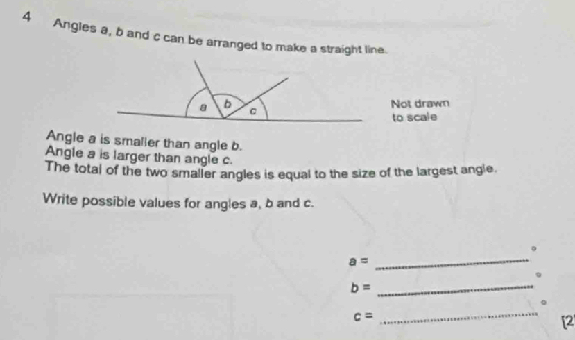 Angles a, b and c can be arranged to make a straight line. 
Angle a is smaller than angle b. 
Angle a is larger than angle c. 
The total of the two smaller angles is equal to the size of the largest angle. 
Write possible values for angles a, b and c. 
_ 
。
a=
_ 
。
b=
。
c=
_ 
[2