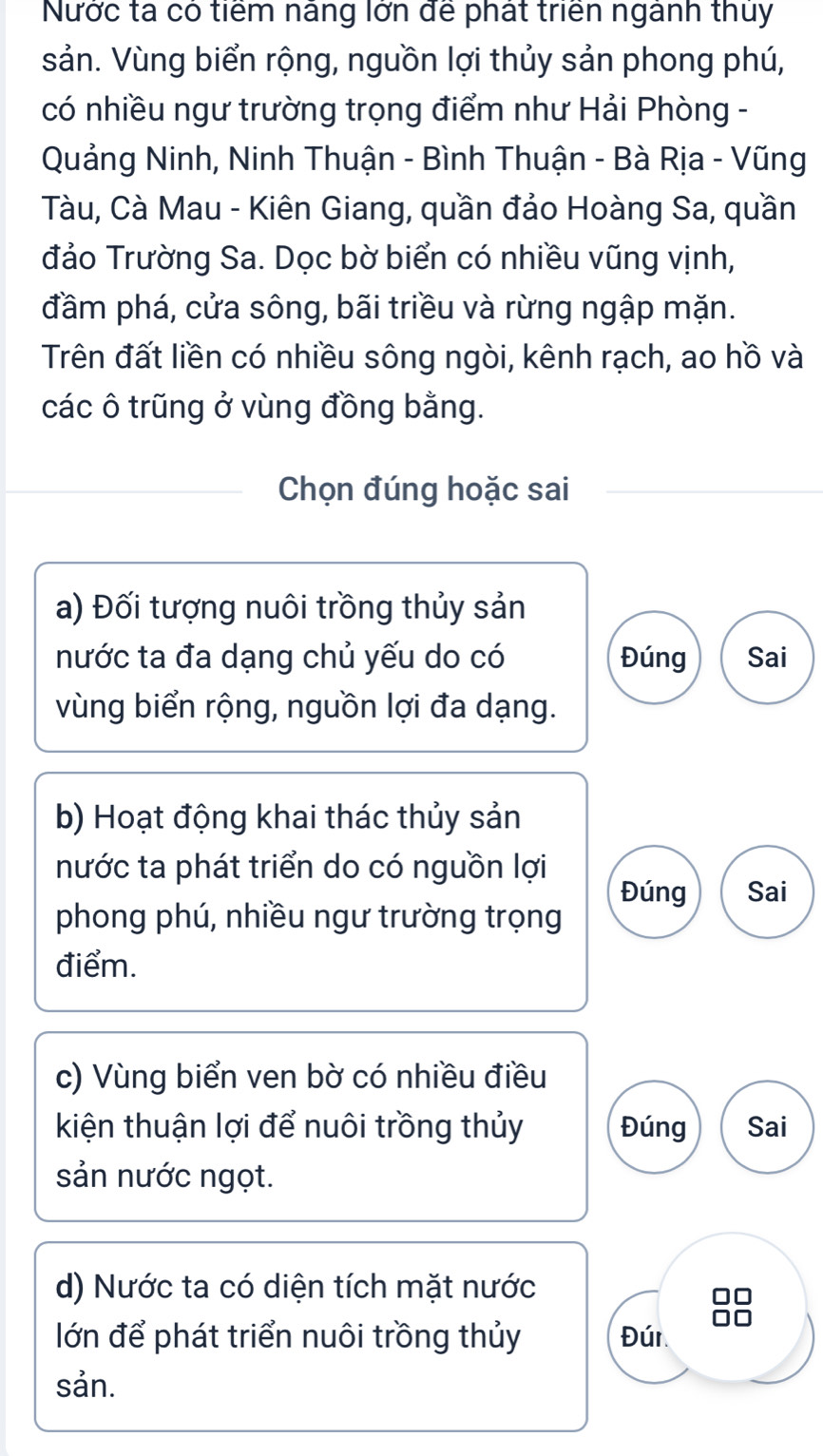 Nước ta có tiểm náng lớn để phát triển ngành thuy 
sản. Vùng biển rộng, nguồn lợi thủy sản phong phú, 
có nhiều ngư trường trọng điểm như Hải Phòng - 
Quảng Ninh, Ninh Thuận - Bình Thuận - Bà Rịa - Vũng 
Tàu, Cà Mau - Kiên Giang, quần đảo Hoàng Sa, quần 
đảo Trường Sa. Dọc bờ biển có nhiều vũng vịnh, 
đầm phá, cửa sông, bãi triều và rừng ngập mặn. 
Trên đất liền có nhiều sông ngòi, kênh rạch, ao hồ và 
các ô trũng ở vùng đồng bằng. 
Chọn đúng hoặc sai 
a) Đối tượng nuôi trồng thủy sản 
nước ta đa dạng chủ yếu do có Đúng Sai 
vùng biển rộng, nguồn lợi đa dạng. 
b) Hoạt động khai thác thủy sản 
nước ta phát triển do có nguồn lợi 
Đúng Sai 
phong phú, nhiều ngư trường trọng 
điểm. 
c) Vùng biển ven bờ có nhiều điều 
kiện thuận lợi để nuôi trồng thủy Đúng Sai 
sản nước ngọt. 
d) Nước ta có diện tích mặt nước 
lớn để phát triển nuôi trồng thủy Đún 
sản.