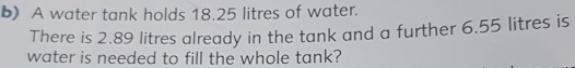 A water tank holds 18.25 litres of water. 
There is 2.89 litres already in the tank and a further 6.55 litres is 
water is needed to fill the whole tank?