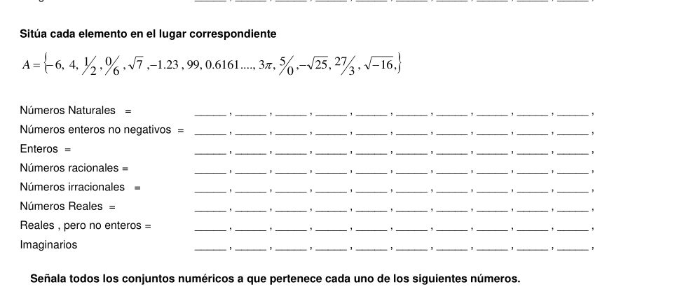 Sitúa cada elemento en el lugar correspondiente
A= -6,4,1/2,0/6,sqrt(7),-1.23,99,0.6161...,3π ,5/0,-sqrt(25), 27/3 ,sqrt(-16),
Números Naturales = __________, 
, ! , ! , 
Números enteros no negativos = ___, _1_ _1 _, _, _, _, 
, 
Enteros = _____,_ __, _1_ 
, 
, 
Números racionales = ____, _, __, _, _,_ 
, 
, 
Números irracionales = 
__ 
_, _,_ , __, _, _, _, 
Números Reales = 
__ 
_,_ 1_ 
__ 
_, _' _, 
Reales , pero no enteros = 
__, 
_,_ 
__, 
_, _, _,_ 
Imaginarios 
__, 
_ 
_* _*_ 
_ 
__, 
_ 
Señala todos los conjuntos numéricos a que pertenece cada uno de los siguientes números.